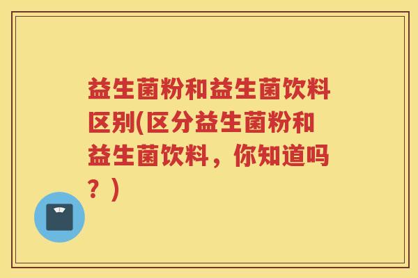 益生菌粉和益生菌饮料区别(区分益生菌粉和益生菌饮料，你知道吗？)