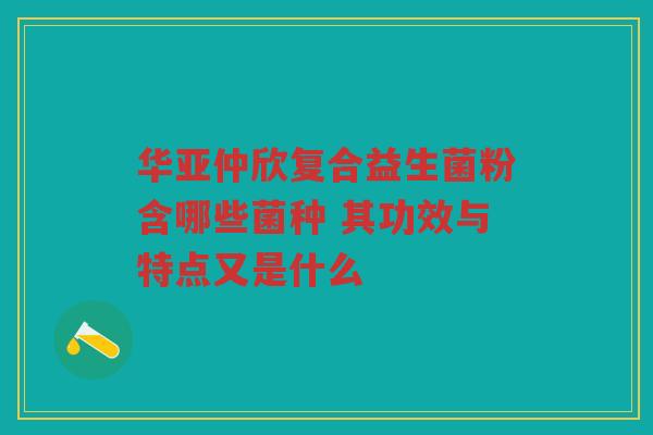 华亚仲欣复合益生菌粉含哪些菌种 其功效与特点又是什么