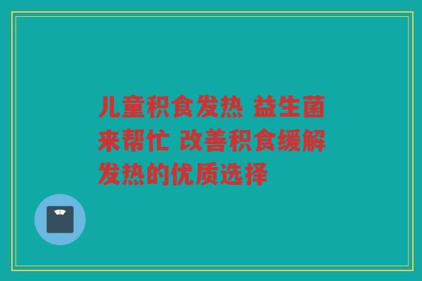儿童积食发热 益生菌来帮忙 改善积食缓解发热的优质选择