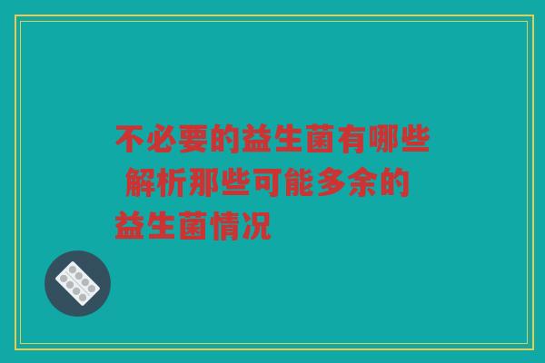 不必要的益生菌有哪些 解析那些可能多余的益生菌情况
