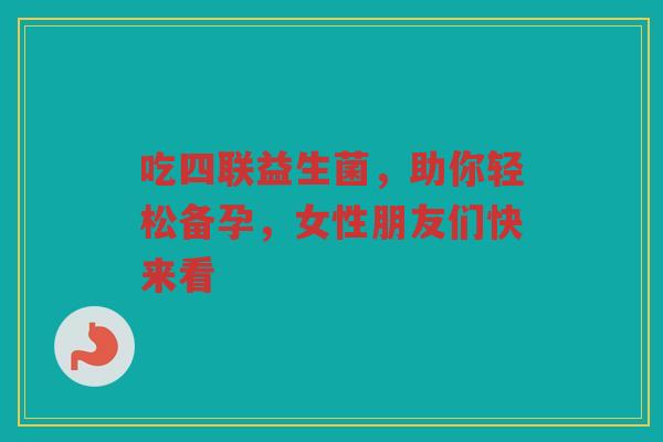 吃四联益生菌，助你轻松备孕，女性朋友们快来看