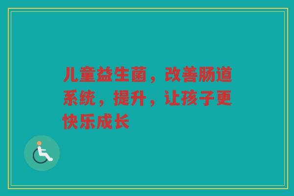 儿童益生菌,改善肠道系统,提升,让孩子更快乐成长 儿童益生菌,改善肠道系统,提升,让孩子更快乐成长