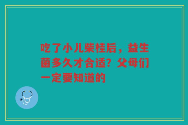 吃了小儿柴桂后,益生菌多久才合适?父母们一定要知道的