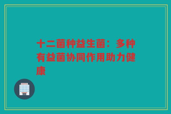 十二菌种益生菌:多种有益菌协同作用助力健康
