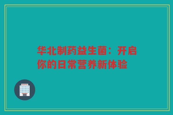 华北制药益生菌:开启你的日常营养新体验