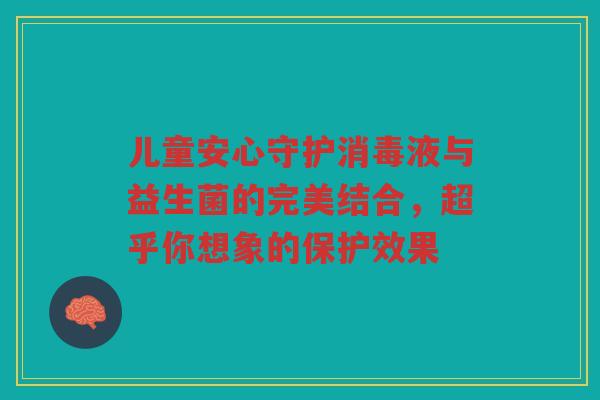 儿童安心守护消毒液与益生菌的完美结合,超乎你想象的保护效果