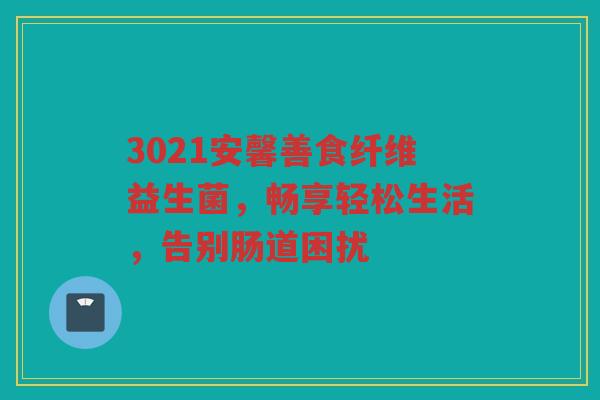 3021安馨善食纤维益生菌,畅享轻松生活,告别肠道困扰 3021安馨善食纤维益生菌,畅享轻松生活,告别肠道困扰