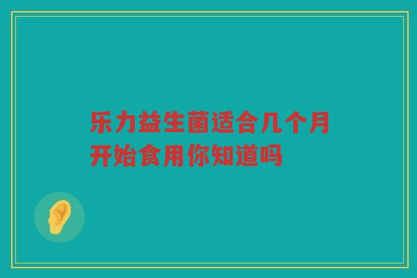 乐力益生菌适合几个月开始食用你知道吗
