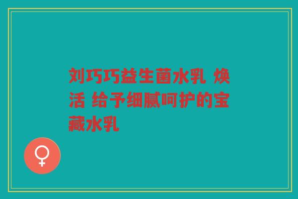 刘巧巧益生菌水乳 焕活 给予细腻呵护的宝藏水乳