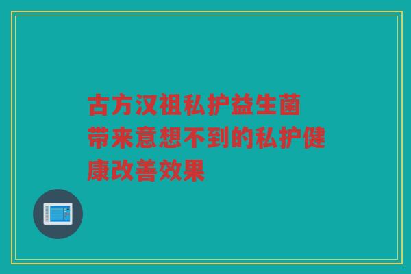 古方汉祖私护益生菌 带来意想不到的私护健康改善效果