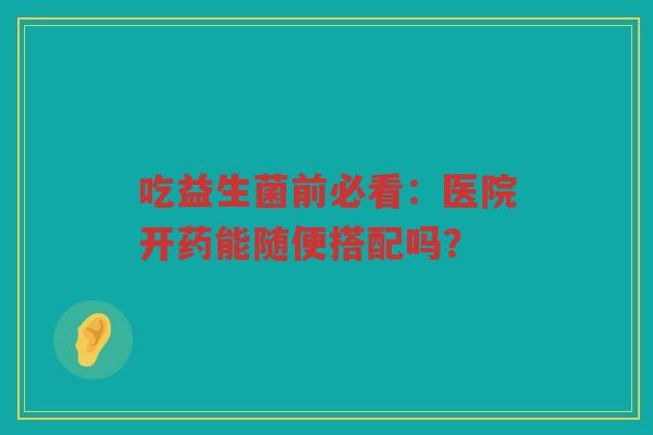 吃益生菌前必看：医院开药能随便搭配吗？