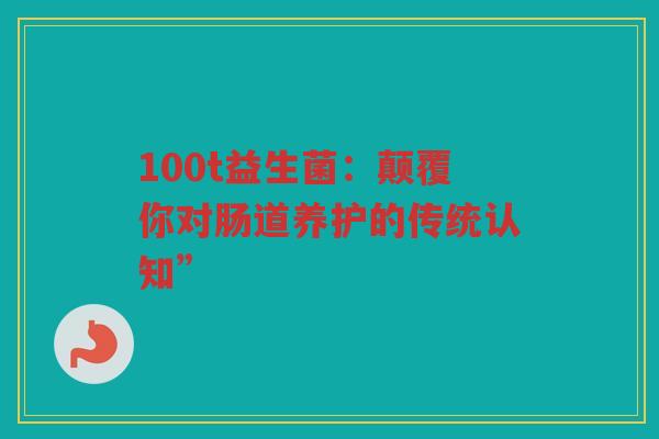 100t益生菌：颠覆你对肠道养护的传统认知”