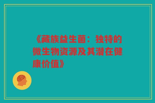 《藏族益生菌:独特的微生物资源及其潜在健康价值》 《藏族益生菌:独特的微生物资源及其潜在健康价值》