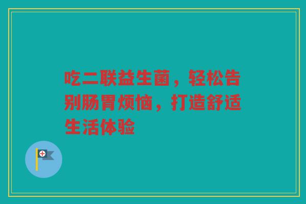 吃二联益生菌，轻松告别肠胃烦恼，打造舒适生活体验