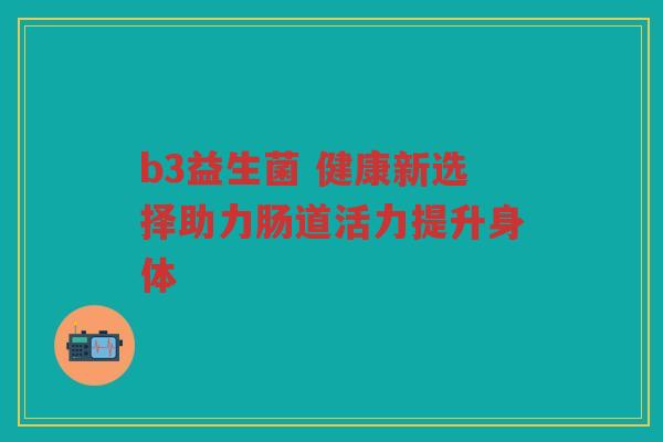 b3益生菌 健康新选择助力肠道活力提升身体