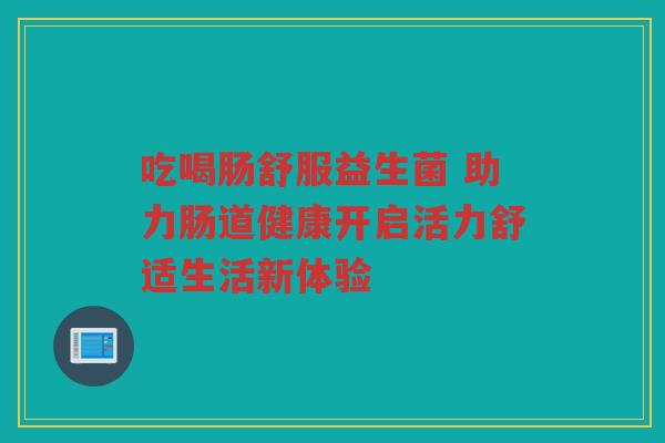 吃喝肠舒服益生菌 助力肠道健康开启活力舒适生活新体验