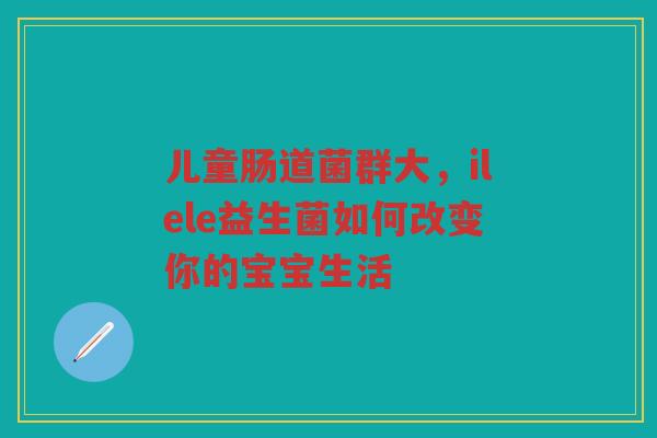 儿童肠道菌群大,ilele益生菌如何改变你的宝宝生活 儿童肠道菌群大,ilele益生菌如何改变你的宝宝生活