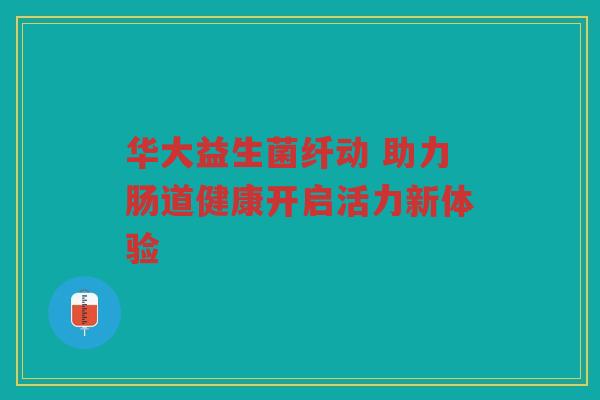 华大益生菌纤动 助力肠道健康开启活力新体验 华大益生菌纤动 助力肠道健康开启活力新体验