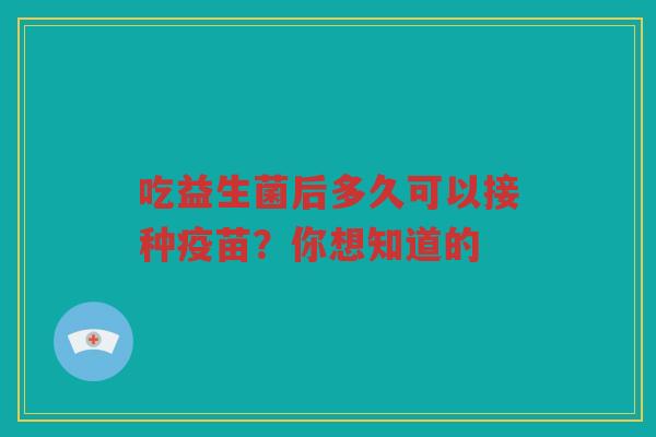 吃益生菌后多久可以接种疫苗？你想知道的