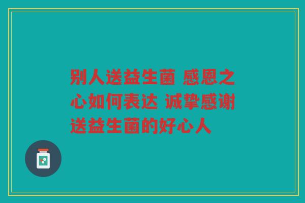 别人送益生菌 感恩之心如何表达 诚挚感谢送益生菌的好心人