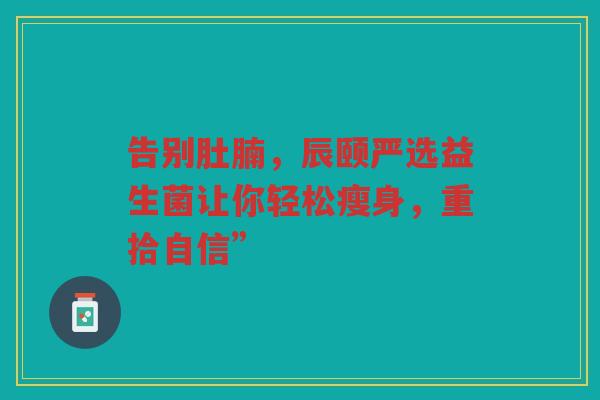 告别肚腩,辰颐严选益生菌让你轻松瘦身,重拾自信” 告别肚腩,辰颐严选益生菌让你轻松瘦身,重拾自信”