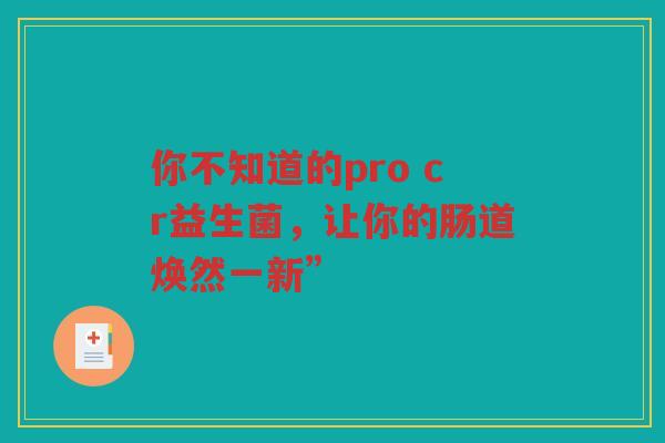 你不知道的pro cr益生菌,让你的肠道焕然一新” 你不知道的pro cr益生菌,让你的肠道焕然一新”