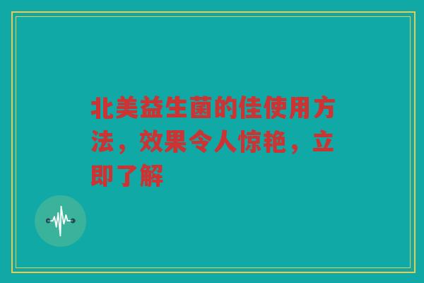 北美益生菌的佳使用方法,效果令人惊艳,立即了解 北美益生菌的佳使用方法,效果令人惊艳,立即了解