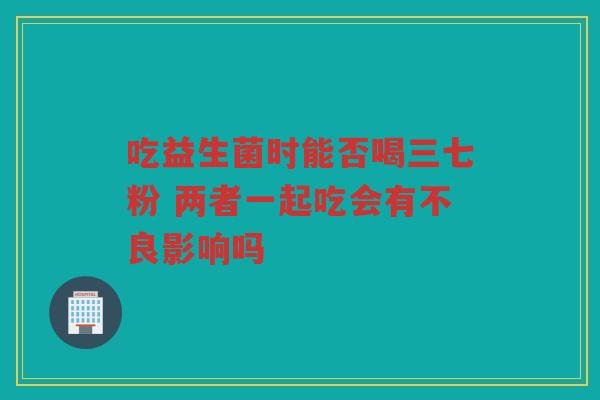 吃益生菌时能否喝三七粉 两者一起吃会有不良影响吗