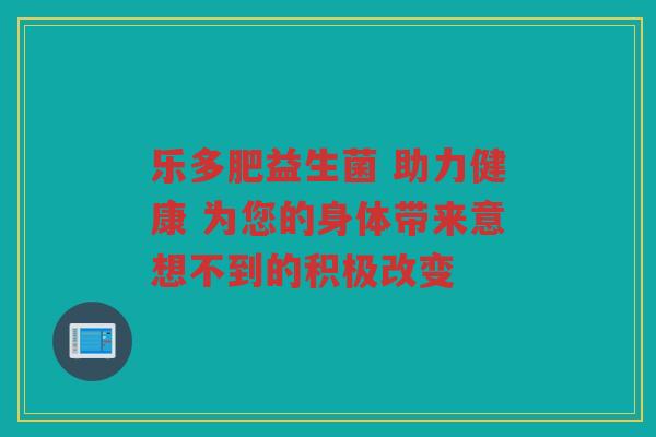 乐多肥益生菌 助力健康 为您的身体带来意想不到的积极改变 乐多肥益生菌 助力健康 为您的身体带来意想不到的积极改变
