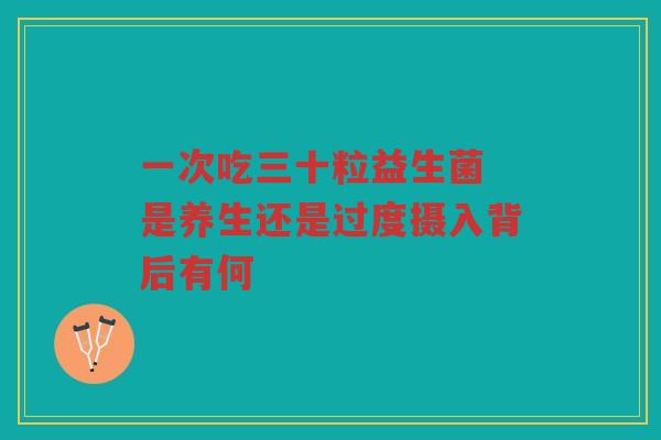 一次吃三十粒益生菌 是养生还是过度摄入背后有何