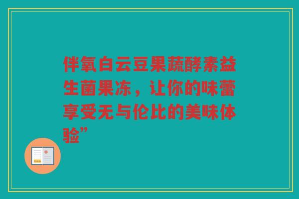 伴氧白云豆果蔬酵素益生菌果冻,让你的味蕾享受无与伦比的美味体验”