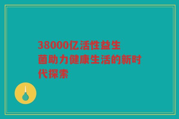 38000亿活性益生菌助力健康生活的新时代探索