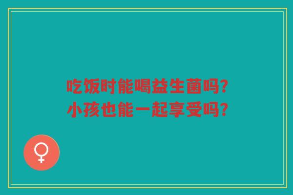 吃饭时能喝益生菌吗?小孩也能一起享受吗?