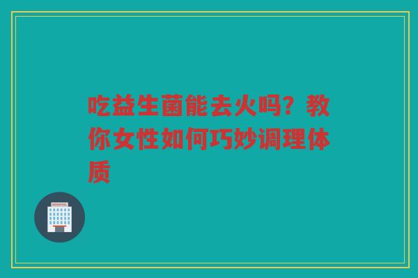 吃益生菌能去火吗？教你女性如何巧妙调理体质