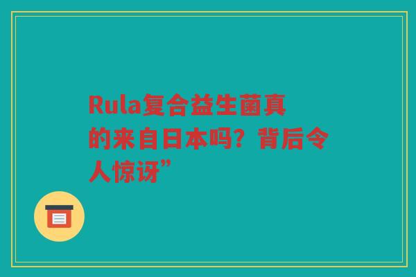 Rula复合益生菌真的来自日本吗？背后令人惊讶”