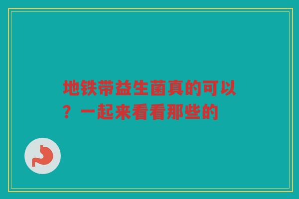 地铁带益生菌真的可以？一起来看看那些的