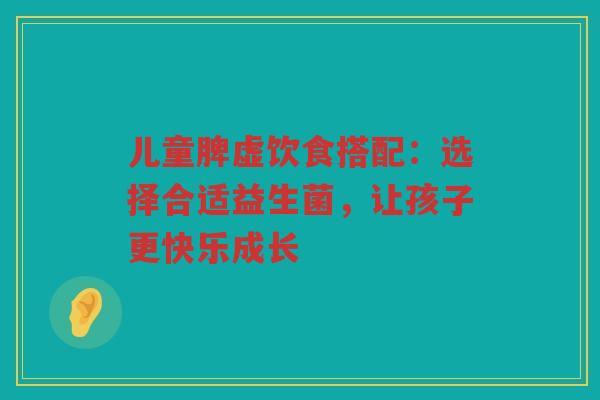 儿童脾虚饮食搭配：选择合适益生菌，让孩子更快乐成长