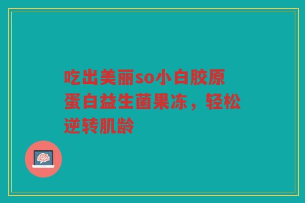 吃出美丽so小白胶原蛋白益生菌果冻,轻松逆转肌龄