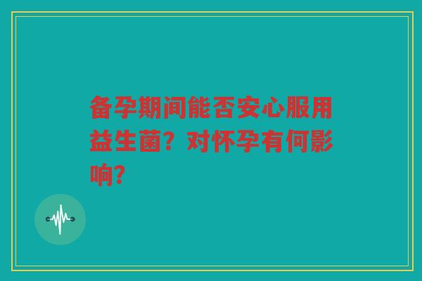 备孕期间能否安心服用益生菌?对怀孕有何影响?