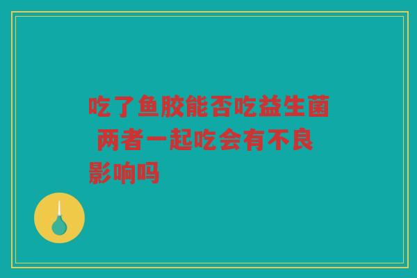 吃了鱼胶能否吃益生菌 两者一起吃会有不良影响吗