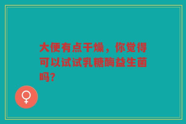 大便有点干燥，你觉得可以试试乳糖酶益生菌吗？