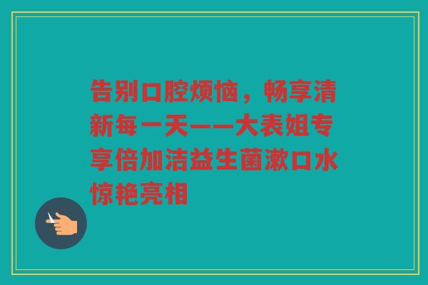 告别口腔烦恼，畅享清新每一天——大表姐专享倍加洁益生菌漱口水惊艳亮相