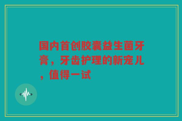 国内首创胶囊益生菌牙膏，牙齿护理的新宠儿，值得一试