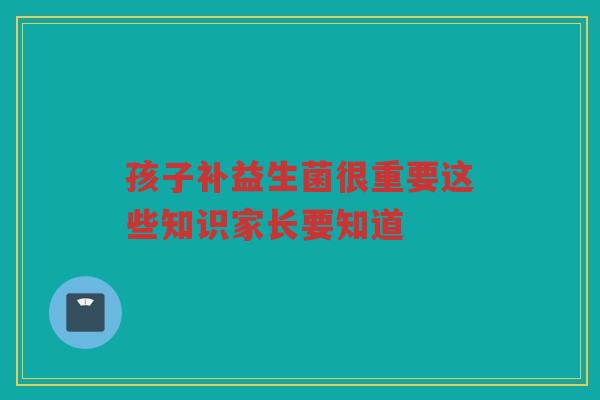 孩子补益生菌很重要这些知识家长要知道