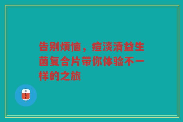 告别烦恼,痘淡清益生菌复合片带你体验不一样的之旅