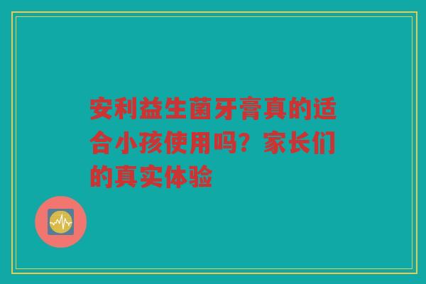 安利益生菌牙膏真的适合小孩使用吗?家长们的真实体验