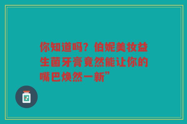 你知道吗?伯妮美妆益生菌牙膏竟然能让你的嘴巴焕然一新”