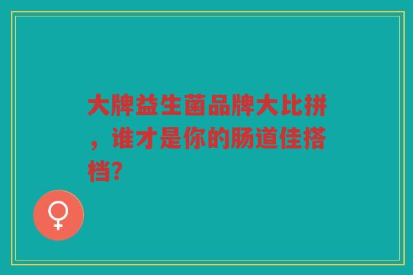 大牌益生菌品牌大比拼，谁才是你的肠道佳搭档？