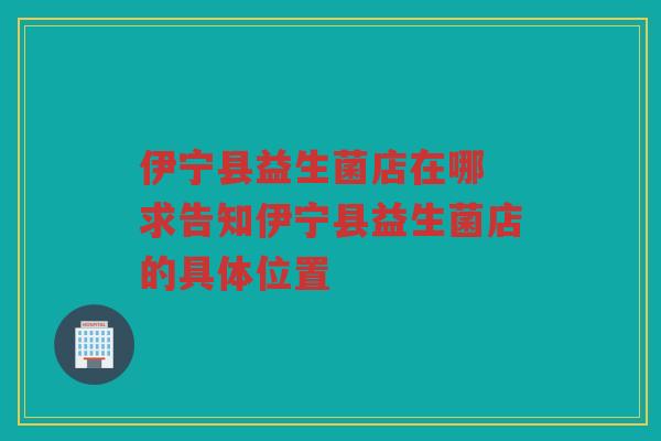 伊宁县益生菌店在哪 求告知伊宁县益生菌店的具体位置