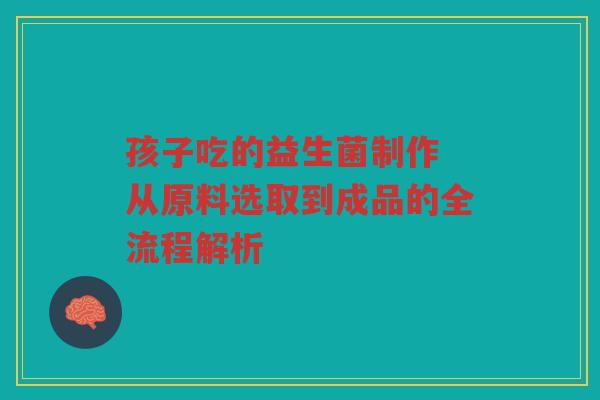 孩子吃的益生菌制作 从原料选取到成品的全流程解析